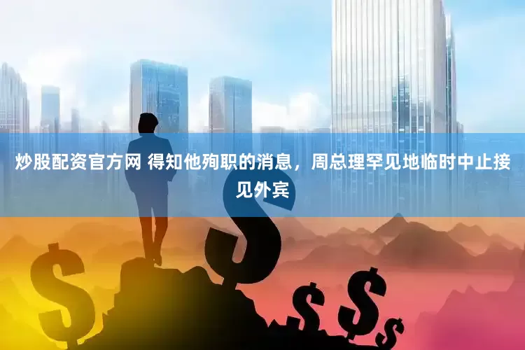 炒股配资官方网 得知他殉职的消息，周总理罕见地临时中止接见外宾