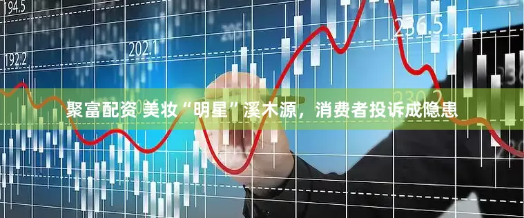 聚富配资 美妆“明星”溪木源，消费者投诉成隐患
