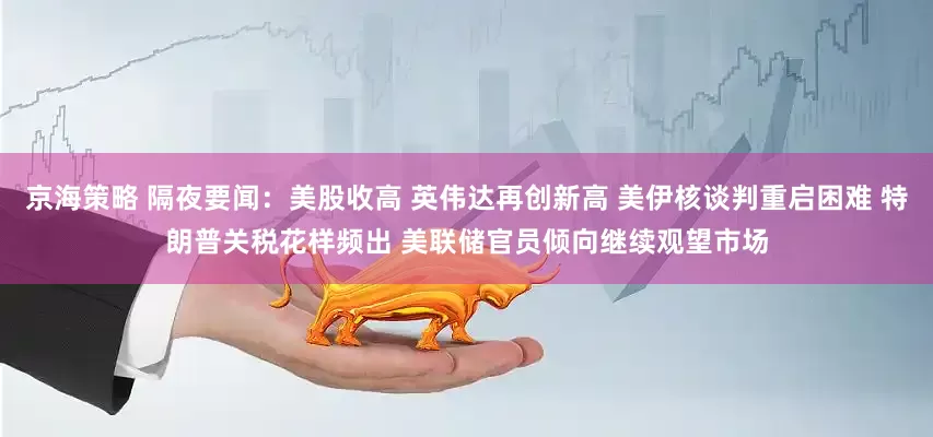 京海策略 隔夜要闻：美股收高 英伟达再创新高 美伊核谈判重启困难 特朗普关税花样频出 美联储官员倾向继续观望市场