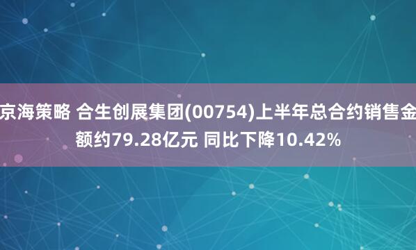 京海策略 合生创展集团(00754)上半年总合约销售金额约79.28亿元 同比下降10.42%