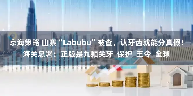 京海策略 山寨“Labubu”被查，认牙齿就能分真假！海关总署：正版是九颗尖牙_保护_王令_全球