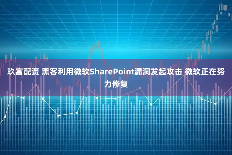 玖富配资 黑客利用微软SharePoint漏洞发起攻击 微软正在努力修复