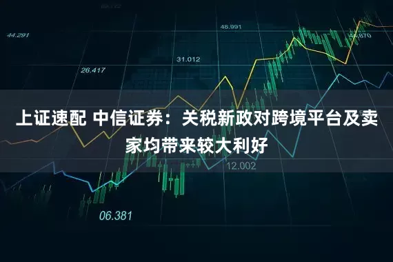 上证速配 中信证券：关税新政对跨境平台及卖家均带来较大利好
