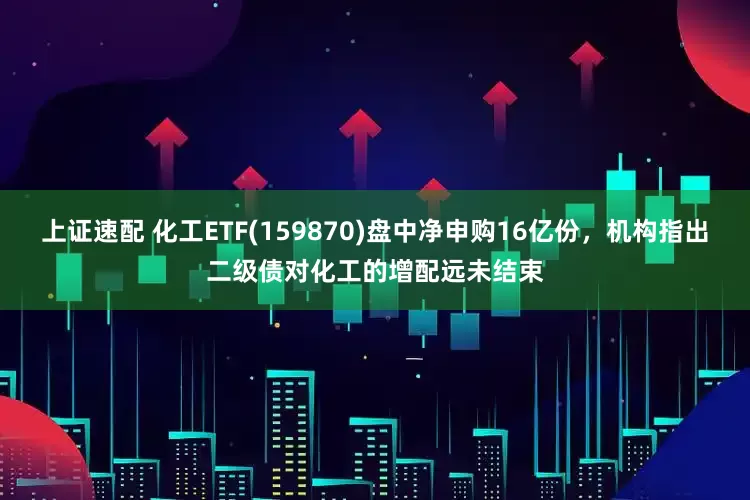 上证速配 化工ETF(159870)盘中净申购16亿份，机构指出二级债对化工的增配远未结束