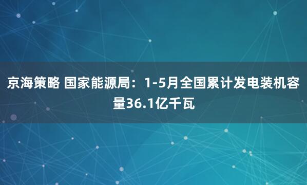 京海策略 国家能源局：1-5月全国累计发电装机容量36.1亿千瓦