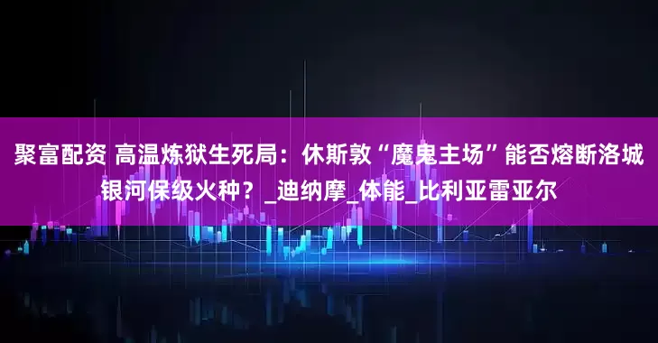 聚富配资 高温炼狱生死局：休斯敦“魔鬼主场”能否熔断洛城银河保级火种？_迪纳摩_体能_比利亚雷亚尔